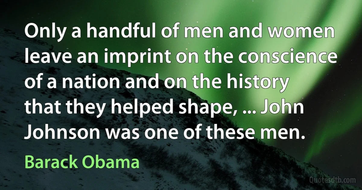 Only a handful of men and women leave an imprint on the conscience of a nation and on the history that they helped shape, ... John Johnson was one of these men. (Barack Obama)