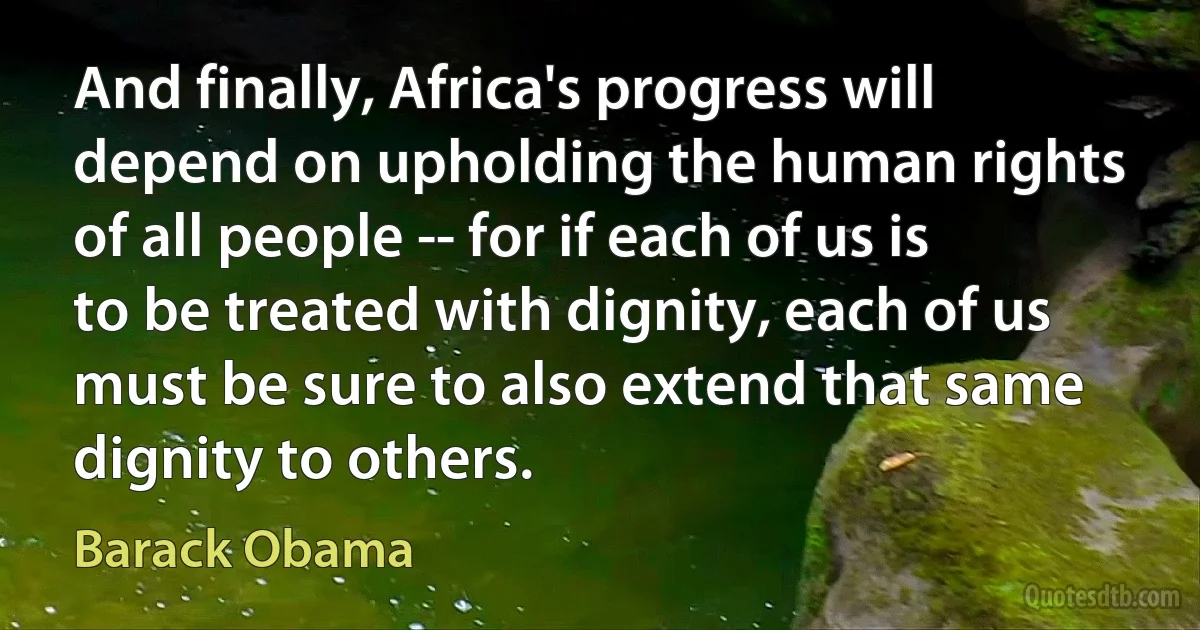 And finally, Africa's progress will depend on upholding the human rights of all people -- for if each of us is to be treated with dignity, each of us must be sure to also extend that same dignity to others. (Barack Obama)