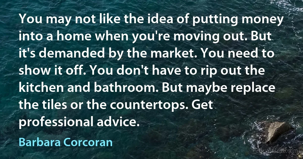 You may not like the idea of putting money into a home when you're moving out. But it's demanded by the market. You need to show it off. You don't have to rip out the kitchen and bathroom. But maybe replace the tiles or the countertops. Get professional advice. (Barbara Corcoran)