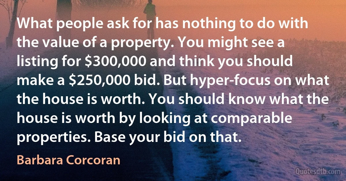 What people ask for has nothing to do with the value of a property. You might see a listing for $300,000 and think you should make a $250,000 bid. But hyper-focus on what the house is worth. You should know what the house is worth by looking at comparable properties. Base your bid on that. (Barbara Corcoran)