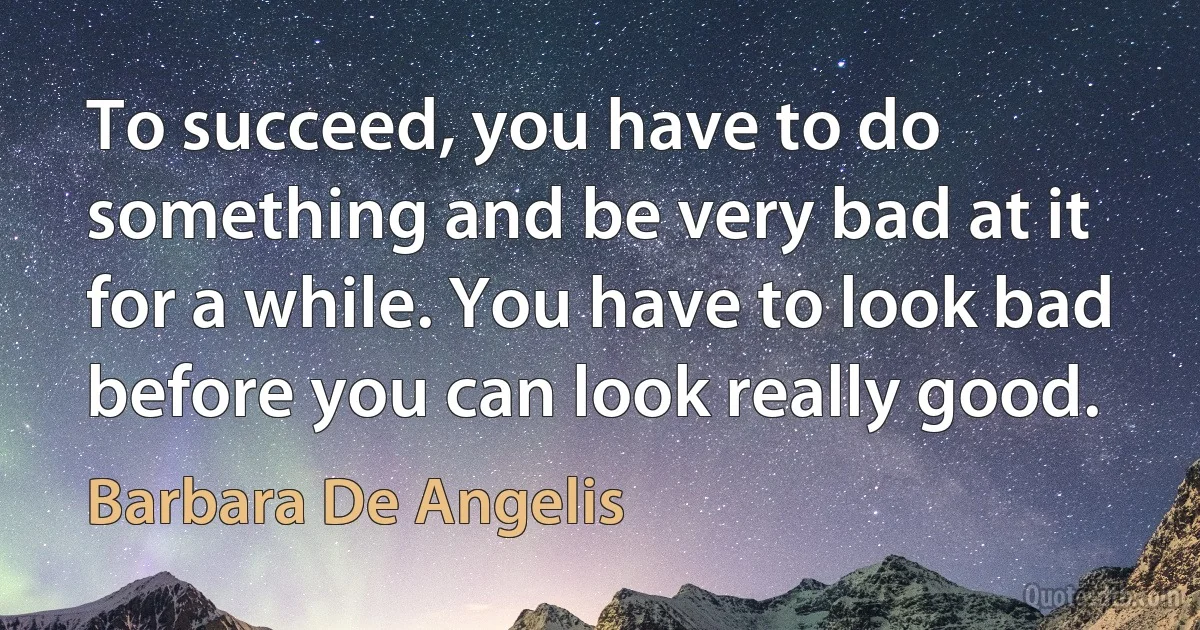 To succeed, you have to do something and be very bad at it for a while. You have to look bad before you can look really good. (Barbara De Angelis)