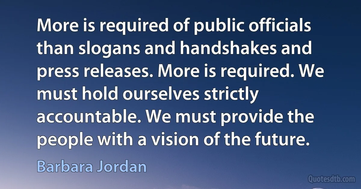 More is required of public officials than slogans and handshakes and press releases. More is required. We must hold ourselves strictly accountable. We must provide the people with a vision of the future. (Barbara Jordan)