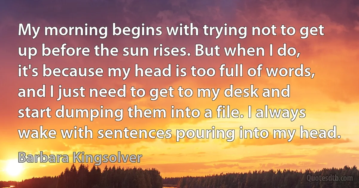 My morning begins with trying not to get up before the sun rises. But when I do, it's because my head is too full of words, and I just need to get to my desk and start dumping them into a file. I always wake with sentences pouring into my head. (Barbara Kingsolver)