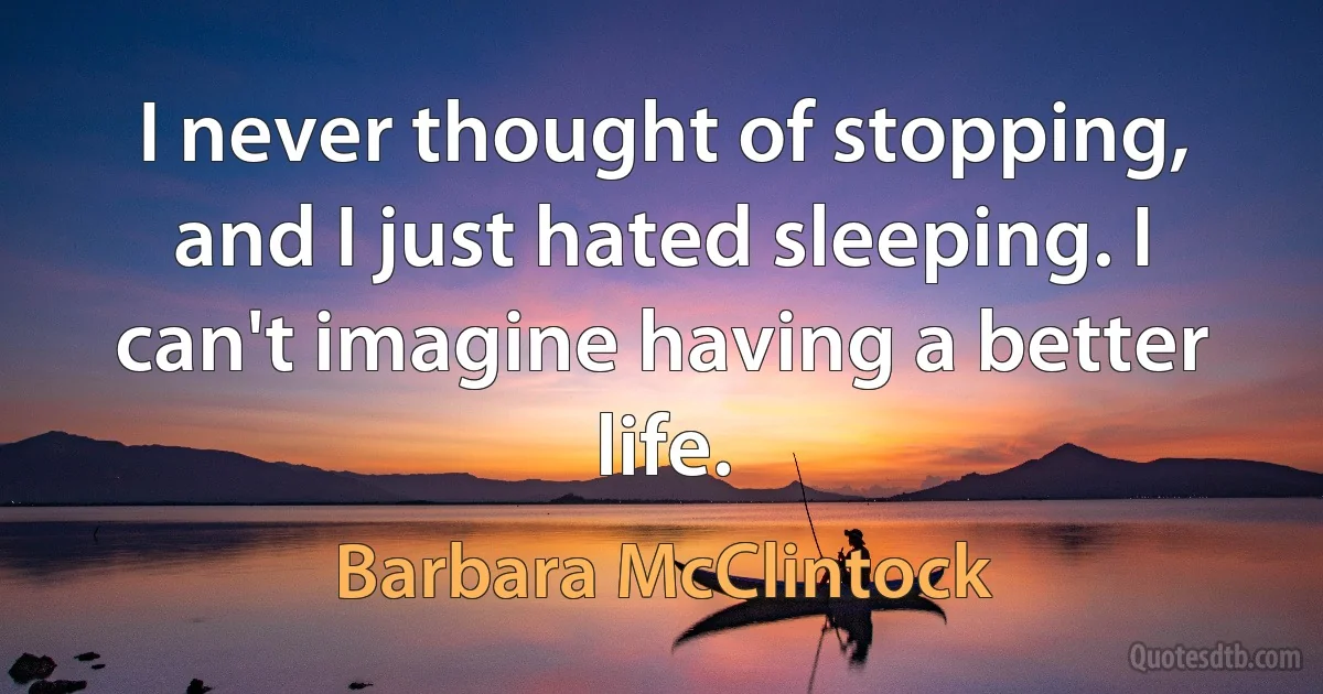 I never thought of stopping, and I just hated sleeping. I can't imagine having a better life. (Barbara McClintock)