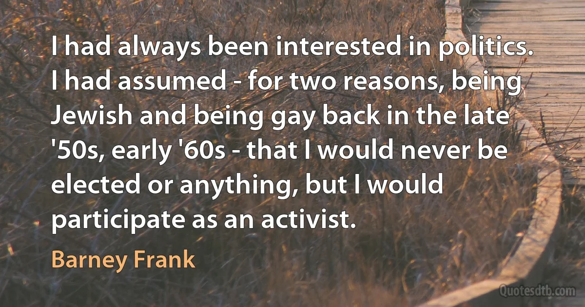 I had always been interested in politics. I had assumed - for two reasons, being Jewish and being gay back in the late '50s, early '60s - that I would never be elected or anything, but I would participate as an activist. (Barney Frank)