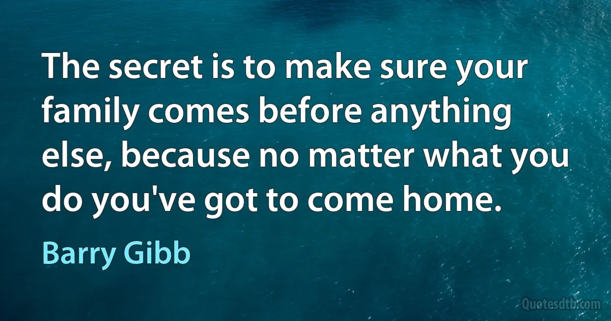 The secret is to make sure your family comes before anything else, because no matter what you do you've got to come home. (Barry Gibb)