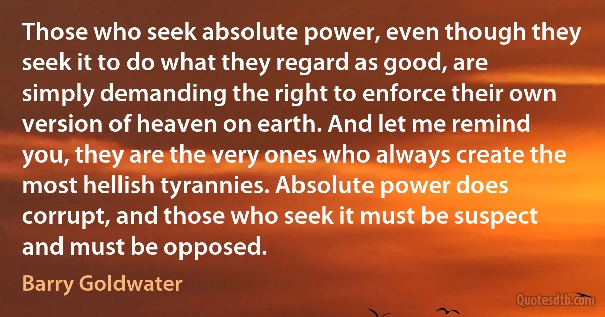 Those who seek absolute power, even though they seek it to do what they regard as good, are simply demanding the right to enforce their own version of heaven on earth. And let me remind you, they are the very ones who always create the most hellish tyrannies. Absolute power does corrupt, and those who seek it must be suspect and must be opposed. (Barry Goldwater)