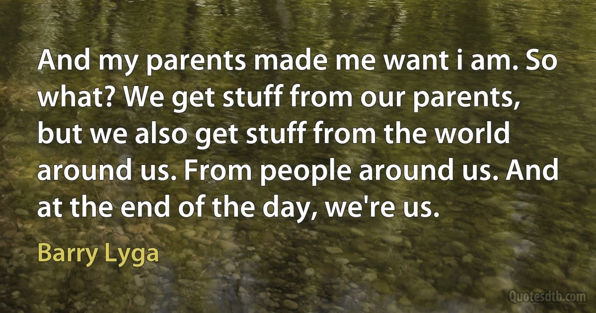 And my parents made me want i am. So what? We get stuff from our parents, but we also get stuff from the world around us. From people around us. And at the end of the day, we're us. (Barry Lyga)