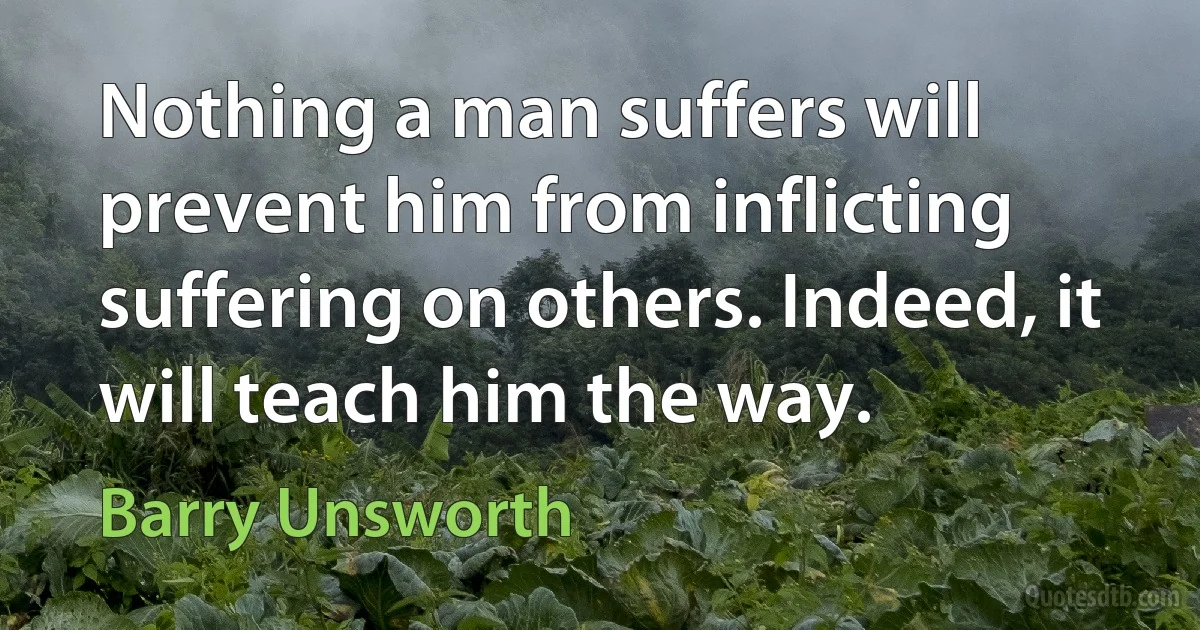 Nothing a man suffers will prevent him from inflicting suffering on others. Indeed, it will teach him the way. (Barry Unsworth)