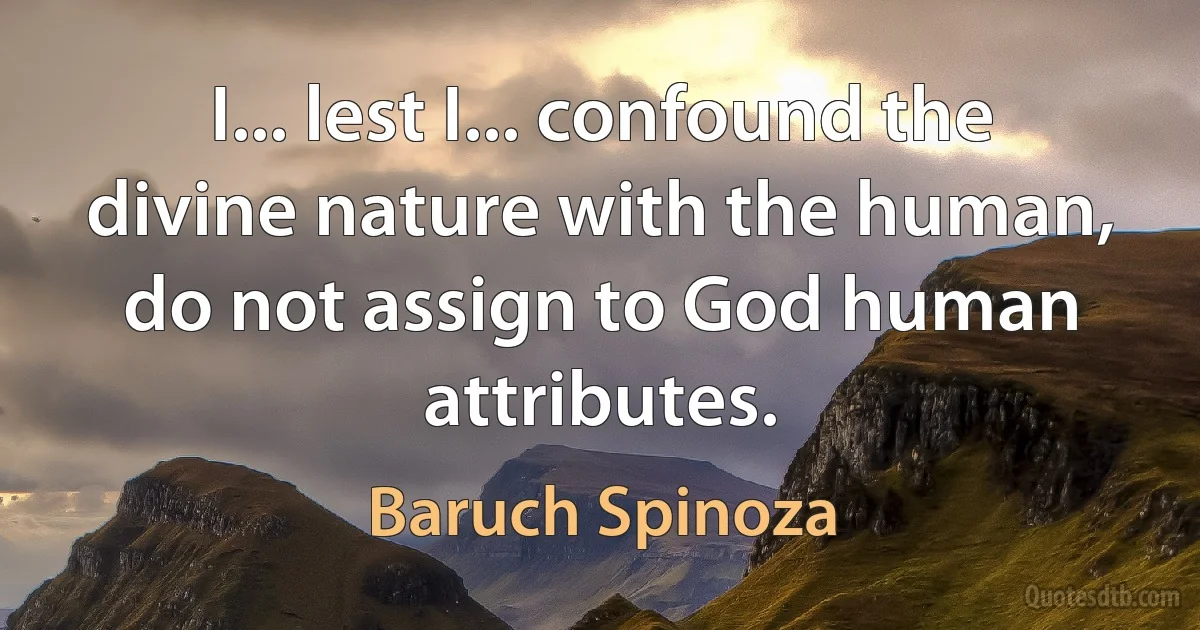 I... lest I... confound the divine nature with the human, do not assign to God human attributes. (Baruch Spinoza)