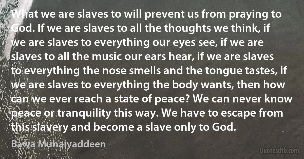 What we are slaves to will prevent us from praying to God. If we are slaves to all the thoughts we think, if we are slaves to everything our eyes see, if we are slaves to all the music our ears hear, if we are slaves to everything the nose smells and the tongue tastes, if we are slaves to everything the body wants, then how can we ever reach a state of peace? We can never know peace or tranquility this way. We have to escape from this slavery and become a slave only to God. (Bawa Muhaiyaddeen)