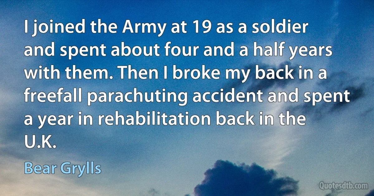 I joined the Army at 19 as a soldier and spent about four and a half years with them. Then I broke my back in a freefall parachuting accident and spent a year in rehabilitation back in the U.K. (Bear Grylls)