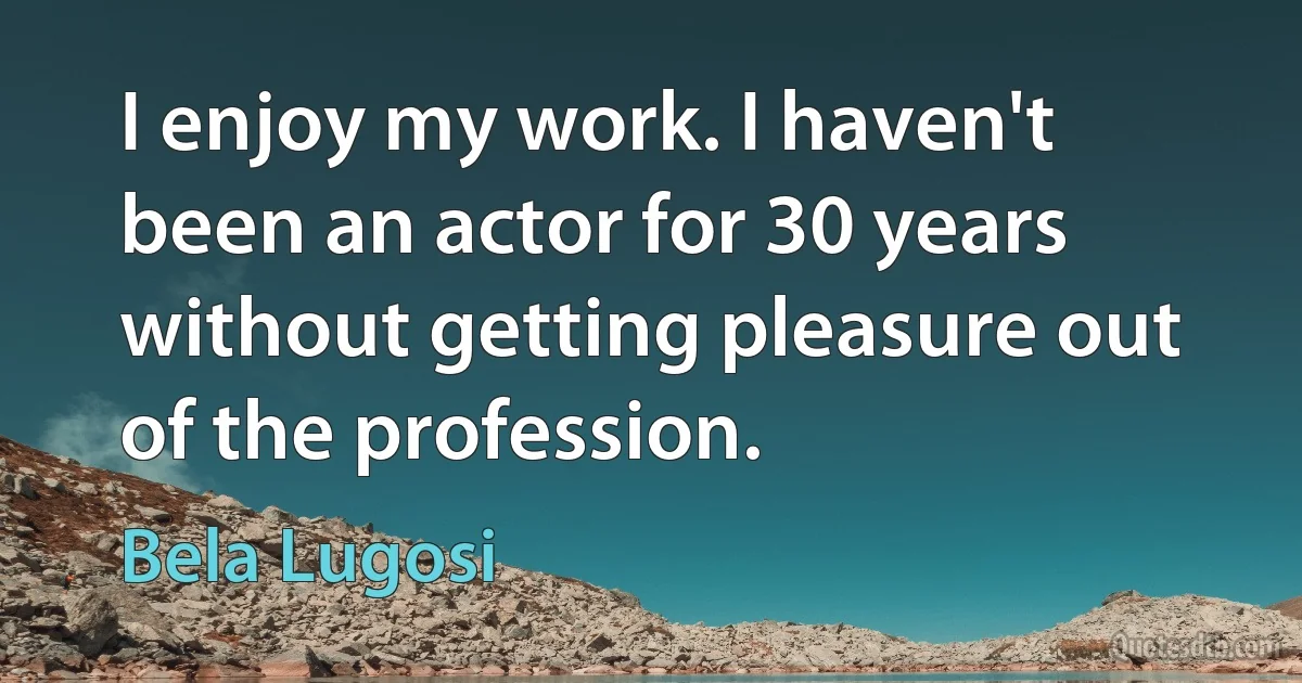 I enjoy my work. I haven't been an actor for 30 years without getting pleasure out of the profession. (Bela Lugosi)