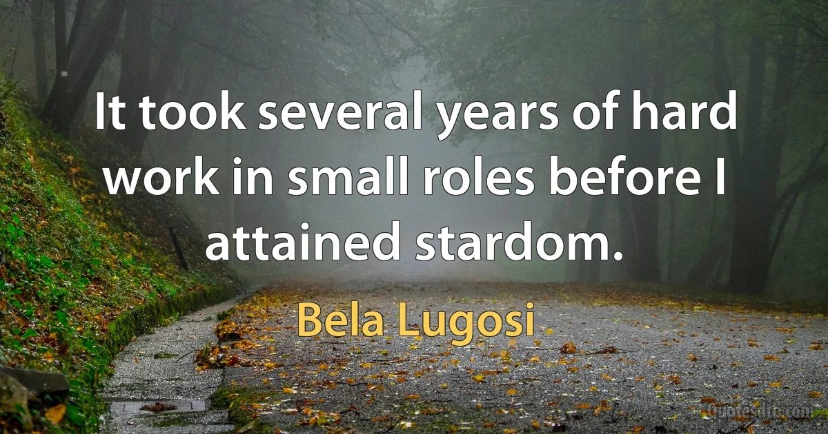 It took several years of hard work in small roles before I attained stardom. (Bela Lugosi)