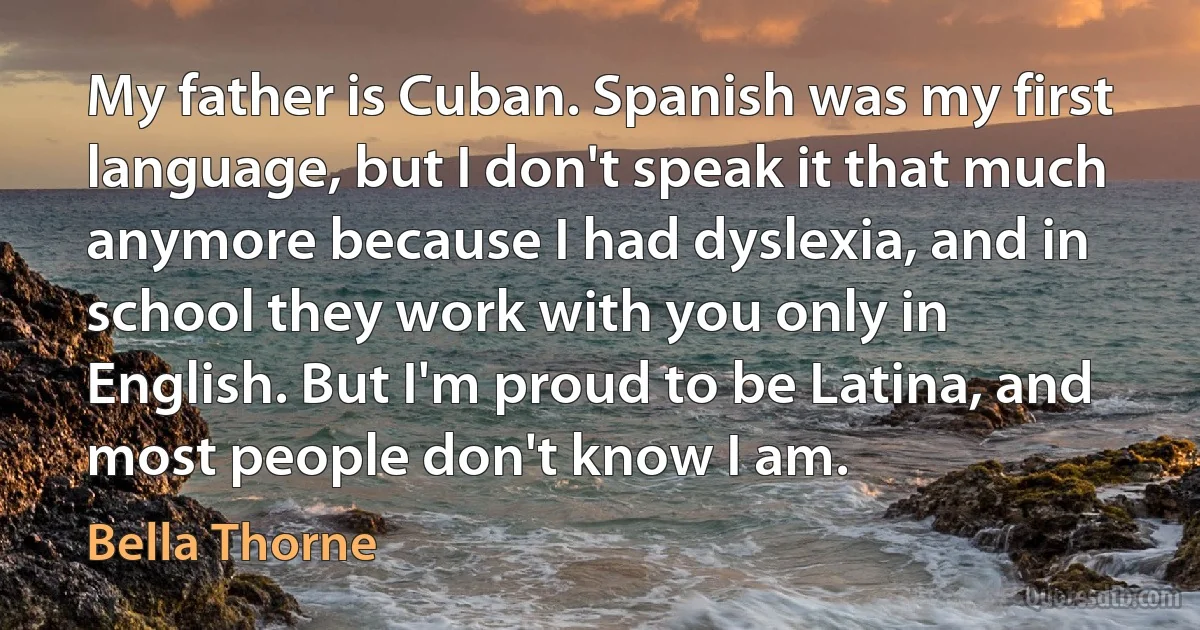 My father is Cuban. Spanish was my first language, but I don't speak it that much anymore because I had dyslexia, and in school they work with you only in English. But I'm proud to be Latina, and most people don't know I am. (Bella Thorne)