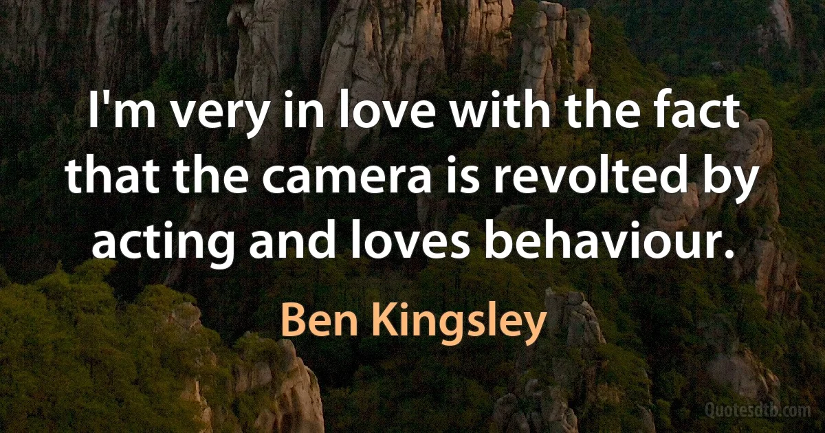 I'm very in love with the fact that the camera is revolted by acting and loves behaviour. (Ben Kingsley)