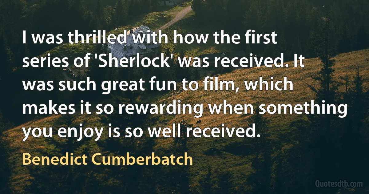 I was thrilled with how the first series of 'Sherlock' was received. It was such great fun to film, which makes it so rewarding when something you enjoy is so well received. (Benedict Cumberbatch)