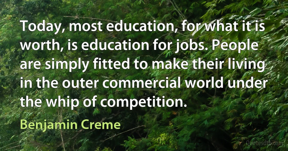 Today, most education, for what it is worth, is education for jobs. People are simply fitted to make their living in the outer commercial world under the whip of competition. (Benjamin Creme)