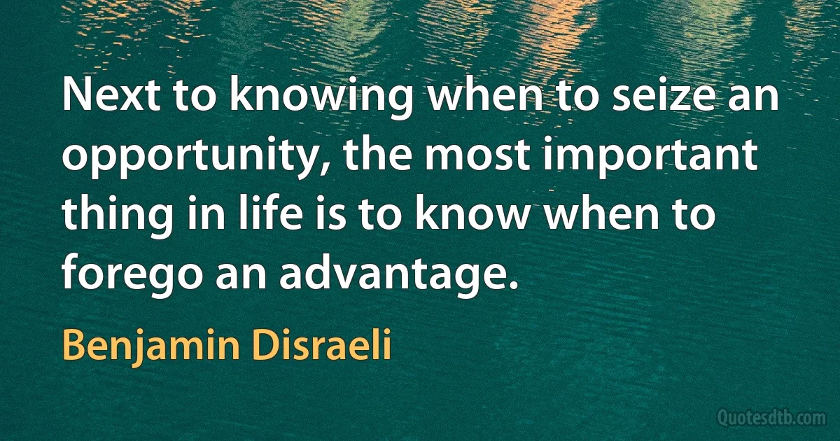 Next to knowing when to seize an opportunity, the most important thing in life is to know when to forego an advantage. (Benjamin Disraeli)