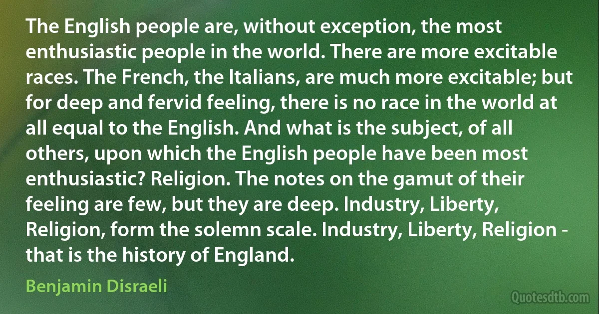 The English people are, without exception, the most enthusiastic people in the world. There are more excitable races. The French, the Italians, are much more excitable; but for deep and fervid feeling, there is no race in the world at all equal to the English. And what is the subject, of all others, upon which the English people have been most enthusiastic? Religion. The notes on the gamut of their feeling are few, but they are deep. Industry, Liberty, Religion, form the solemn scale. Industry, Liberty, Religion - that is the history of England. (Benjamin Disraeli)