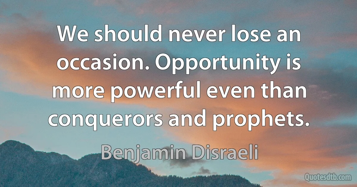 We should never lose an occasion. Opportunity is more powerful even than conquerors and prophets. (Benjamin Disraeli)