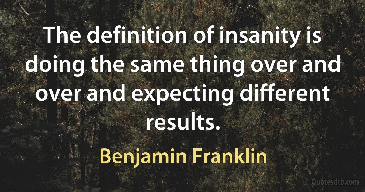 The definition of insanity is doing the same thing over and over and expecting different results. (Benjamin Franklin)