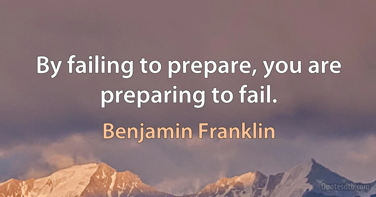 By failing to prepare, you are preparing to fail. (Benjamin Franklin)