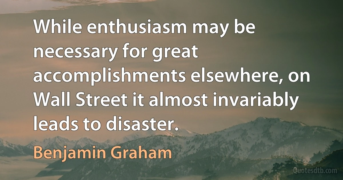 While enthusiasm may be necessary for great accomplishments elsewhere, on Wall Street it almost invariably leads to disaster. (Benjamin Graham)