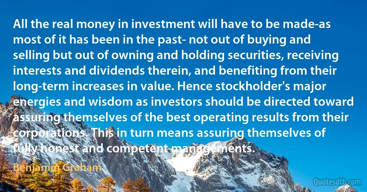 All the real money in investment will have to be made-as most of it has been in the past- not out of buying and selling but out of owning and holding securities, receiving interests and dividends therein, and benefiting from their long-term increases in value. Hence stockholder's major energies and wisdom as investors should be directed toward assuring themselves of the best operating results from their corporations. This in turn means assuring themselves of fully honest and competent managements. (Benjamin Graham)