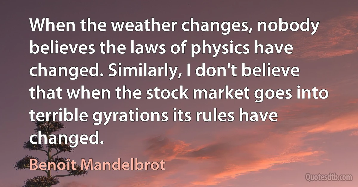 When the weather changes, nobody believes the laws of physics have changed. Similarly, I don't believe that when the stock market goes into terrible gyrations its rules have changed. (Benoît Mandelbrot)