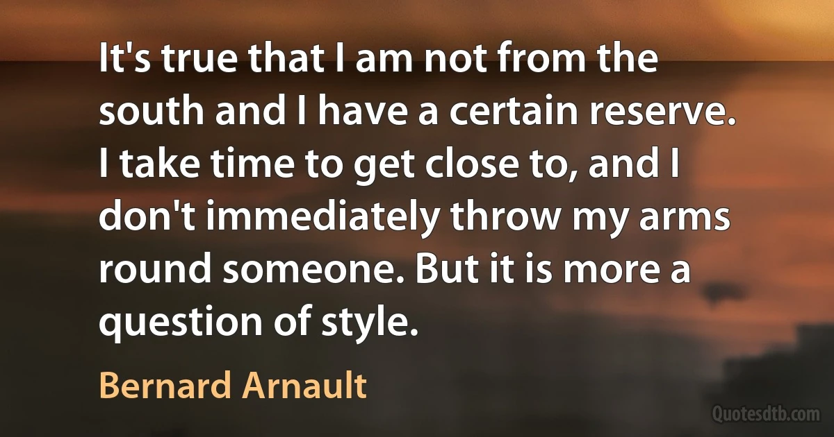 It's true that I am not from the south and I have a certain reserve. I take time to get close to, and I don't immediately throw my arms round someone. But it is more a question of style. (Bernard Arnault)