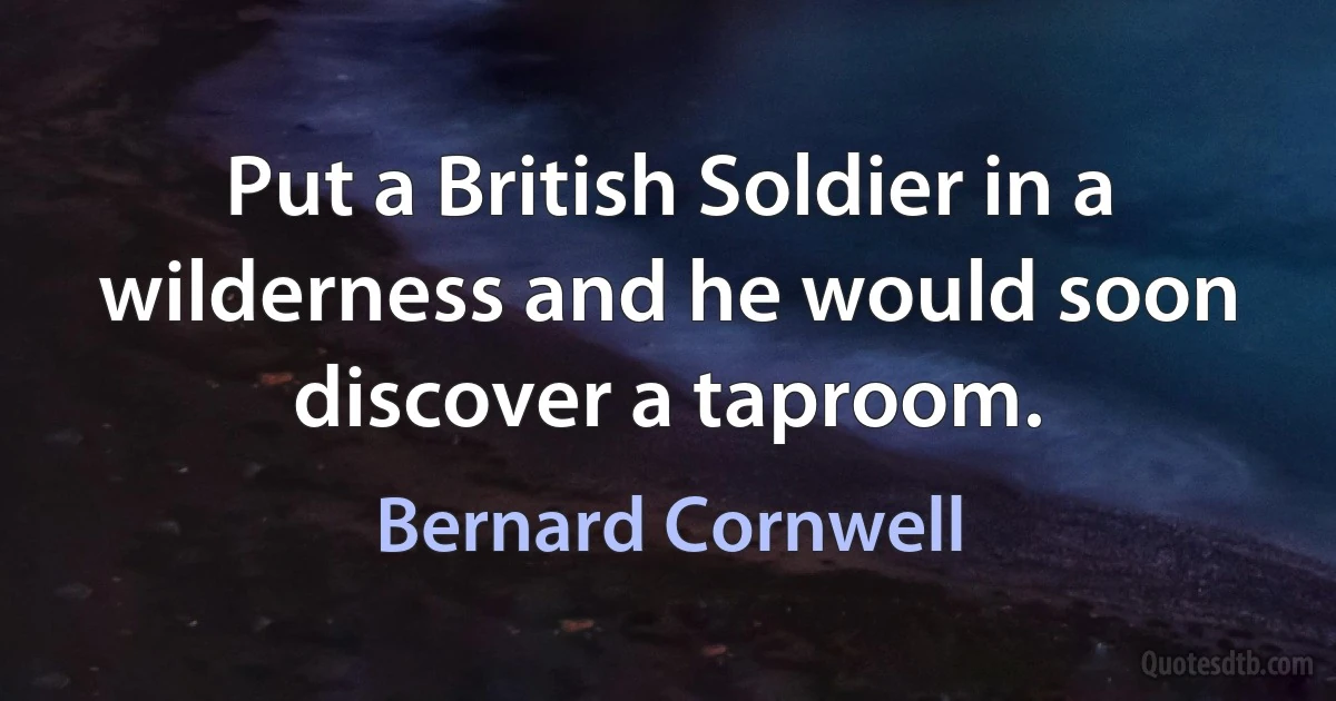 Put a British Soldier in a wilderness and he would soon discover a taproom. (Bernard Cornwell)