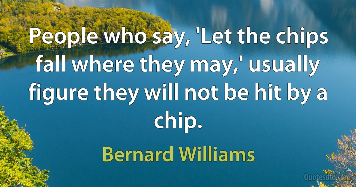 People who say, 'Let the chips fall where they may,' usually figure they will not be hit by a chip. (Bernard Williams)