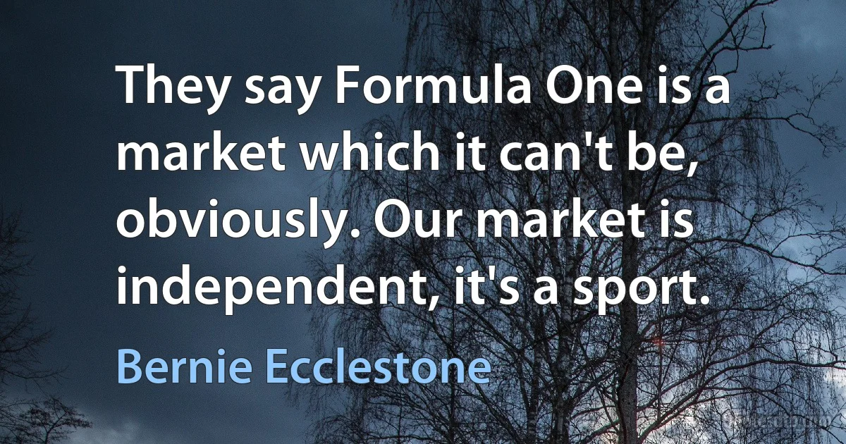 They say Formula One is a market which it can't be, obviously. Our market is independent, it's a sport. (Bernie Ecclestone)