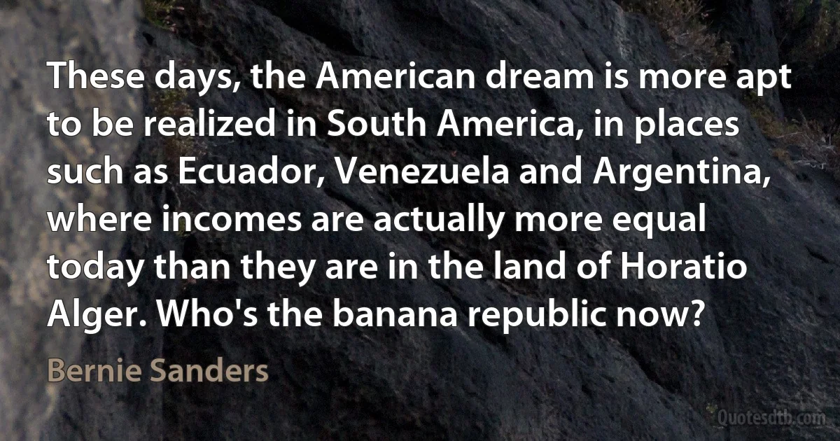 These days, the American dream is more apt to be realized in South America, in places such as Ecuador, Venezuela and Argentina, where incomes are actually more equal today than they are in the land of Horatio Alger. Who's the banana republic now? (Bernie Sanders)