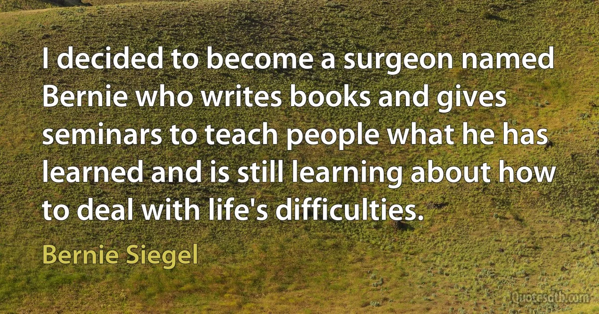 I decided to become a surgeon named Bernie who writes books and gives seminars to teach people what he has learned and is still learning about how to deal with life's difficulties. (Bernie Siegel)