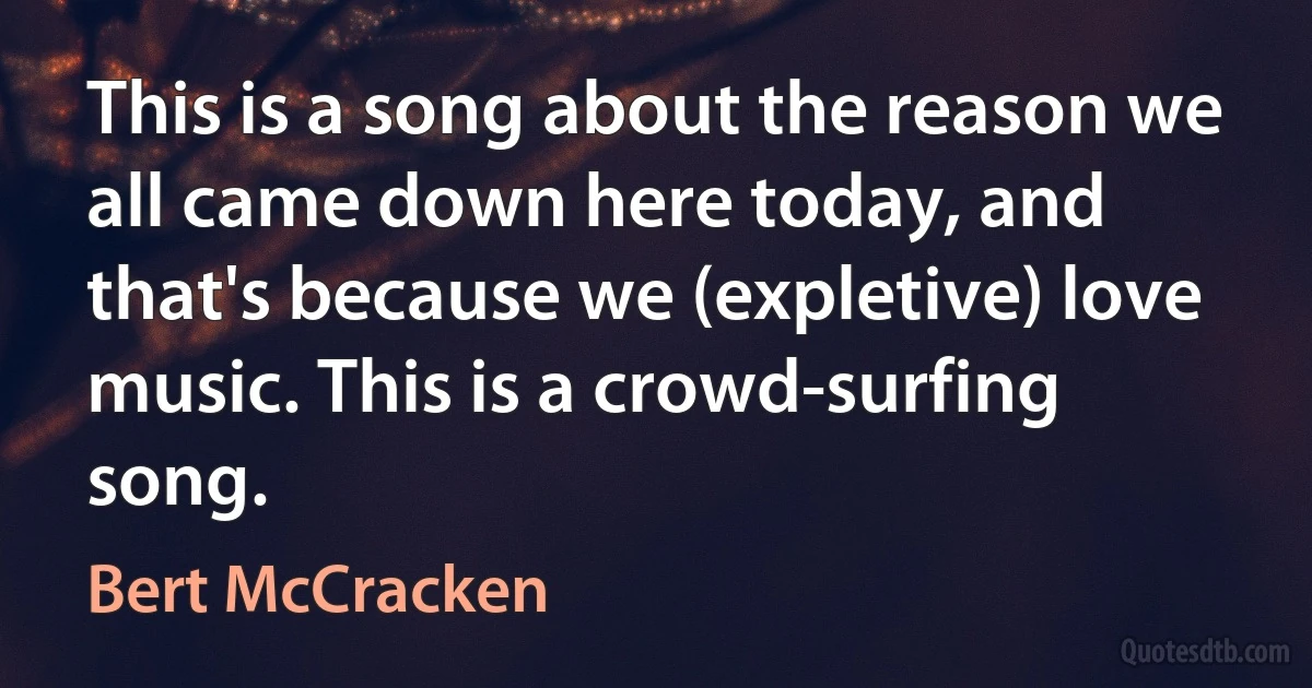 This is a song about the reason we all came down here today, and that's because we (expletive) love music. This is a crowd-surfing song. (Bert McCracken)