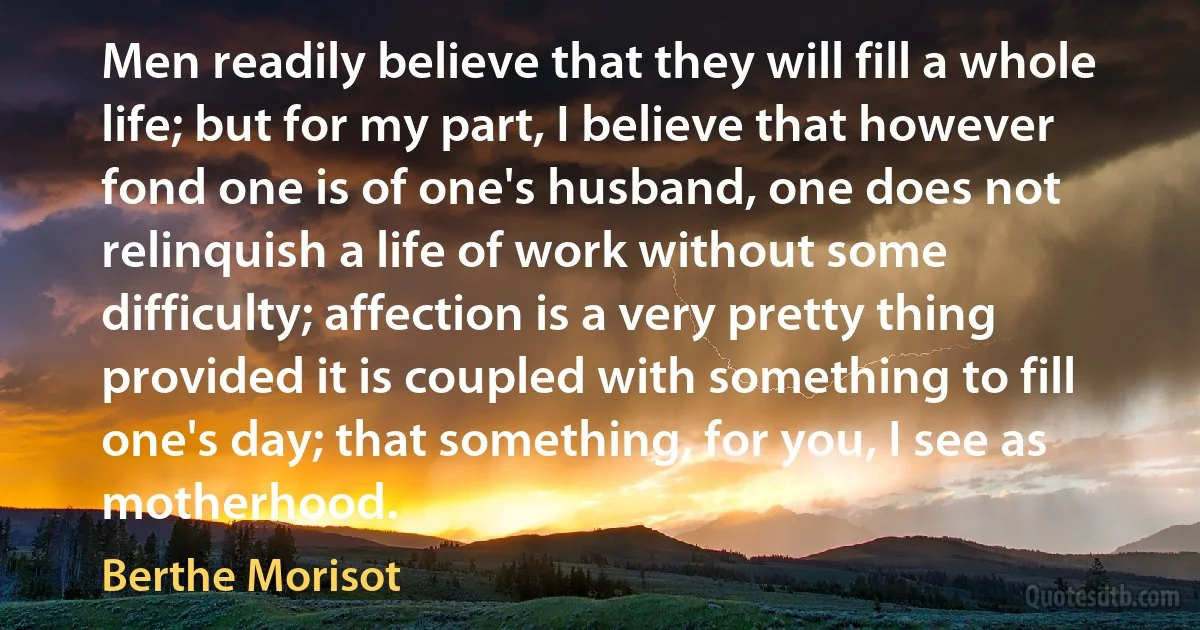 Men readily believe that they will fill a whole life; but for my part, I believe that however fond one is of one's husband, one does not relinquish a life of work without some difficulty; affection is a very pretty thing provided it is coupled with something to fill one's day; that something, for you, I see as motherhood. (Berthe Morisot)