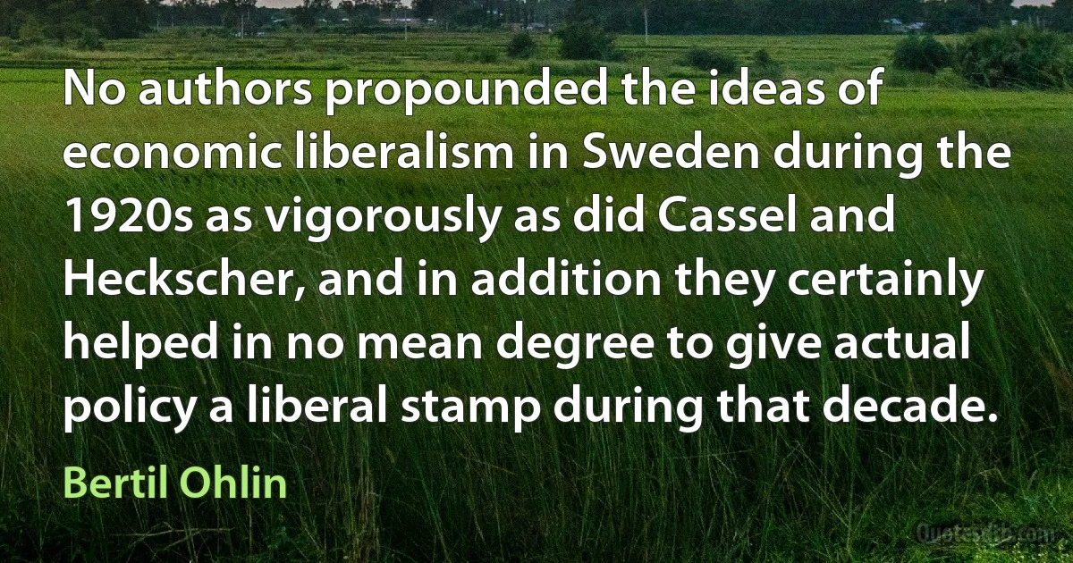 No authors propounded the ideas of economic liberalism in Sweden during the 1920s as vigorously as did Cassel and Heckscher, and in addition they certainly helped in no mean degree to give actual policy a liberal stamp during that decade. (Bertil Ohlin)