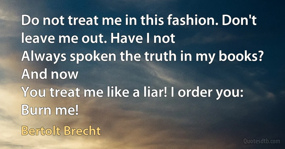 Do not treat me in this fashion. Don't leave me out. Have I not
Always spoken the truth in my books? And now
You treat me like a liar! I order you:
Burn me! (Bertolt Brecht)