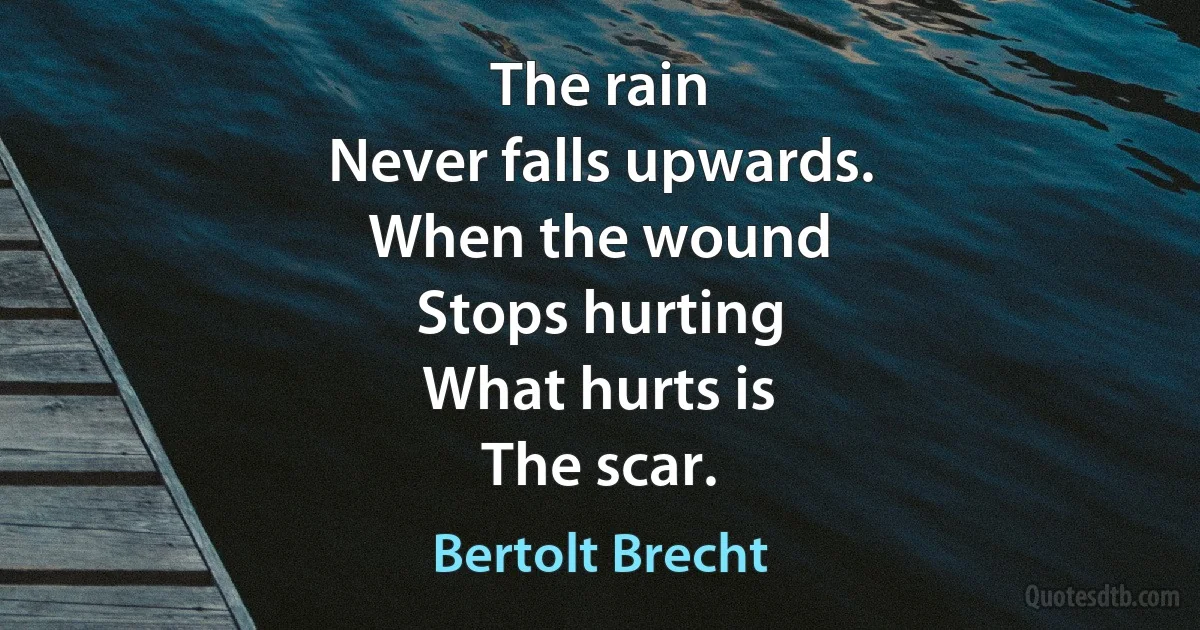 The rain
Never falls upwards.
When the wound
Stops hurting
What hurts is
The scar. (Bertolt Brecht)