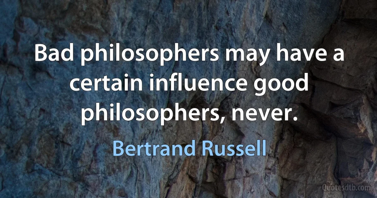 Bad philosophers may have a certain influence good philosophers, never. (Bertrand Russell)