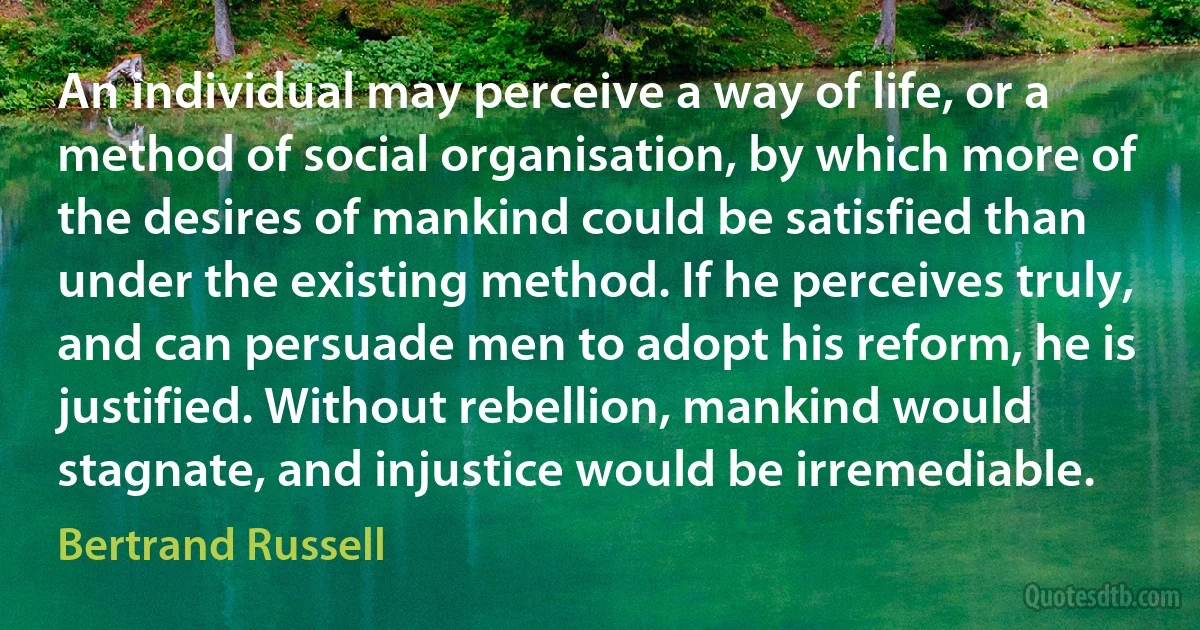 An individual may perceive a way of life, or a method of social organisation, by which more of the desires of mankind could be satisfied than under the existing method. If he perceives truly, and can persuade men to adopt his reform, he is justified. Without rebellion, mankind would stagnate, and injustice would be irremediable. (Bertrand Russell)