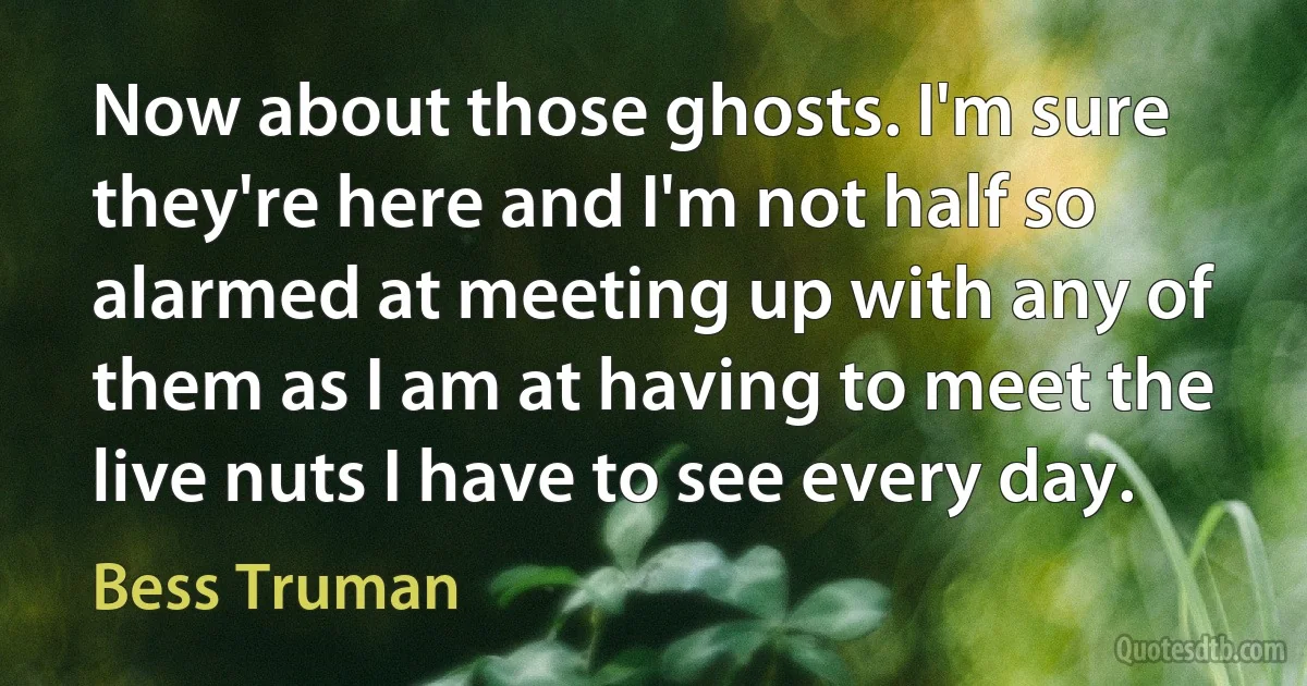 Now about those ghosts. I'm sure they're here and I'm not half so alarmed at meeting up with any of them as I am at having to meet the live nuts I have to see every day. (Bess Truman)