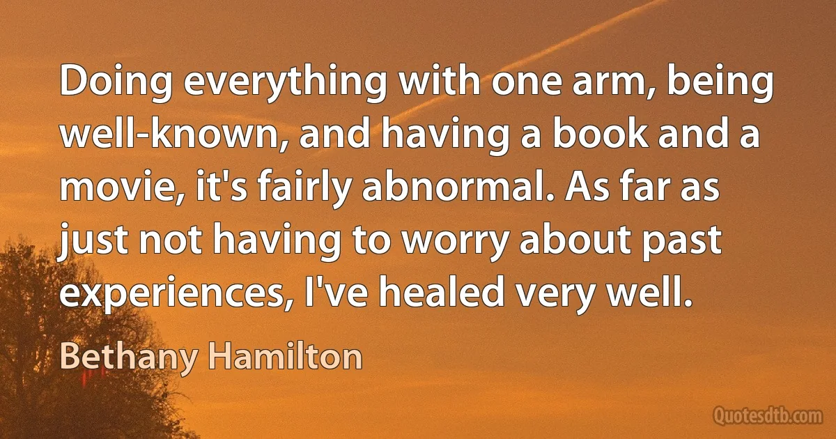 Doing everything with one arm, being well-known, and having a book and a movie, it's fairly abnormal. As far as just not having to worry about past experiences, I've healed very well. (Bethany Hamilton)