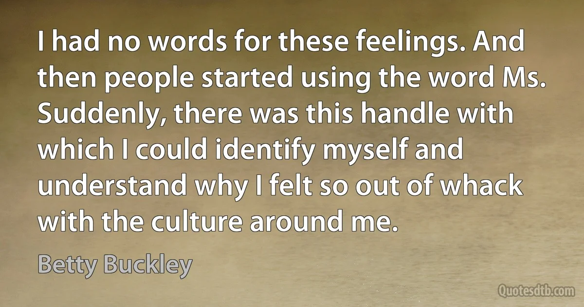 I had no words for these feelings. And then people started using the word Ms. Suddenly, there was this handle with which I could identify myself and understand why I felt so out of whack with the culture around me. (Betty Buckley)