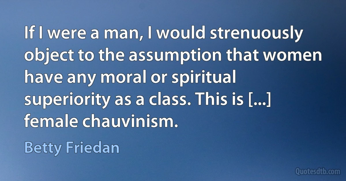 If I were a man, I would strenuously object to the assumption that women have any moral or spiritual superiority as a class. This is [...] female chauvinism. (Betty Friedan)