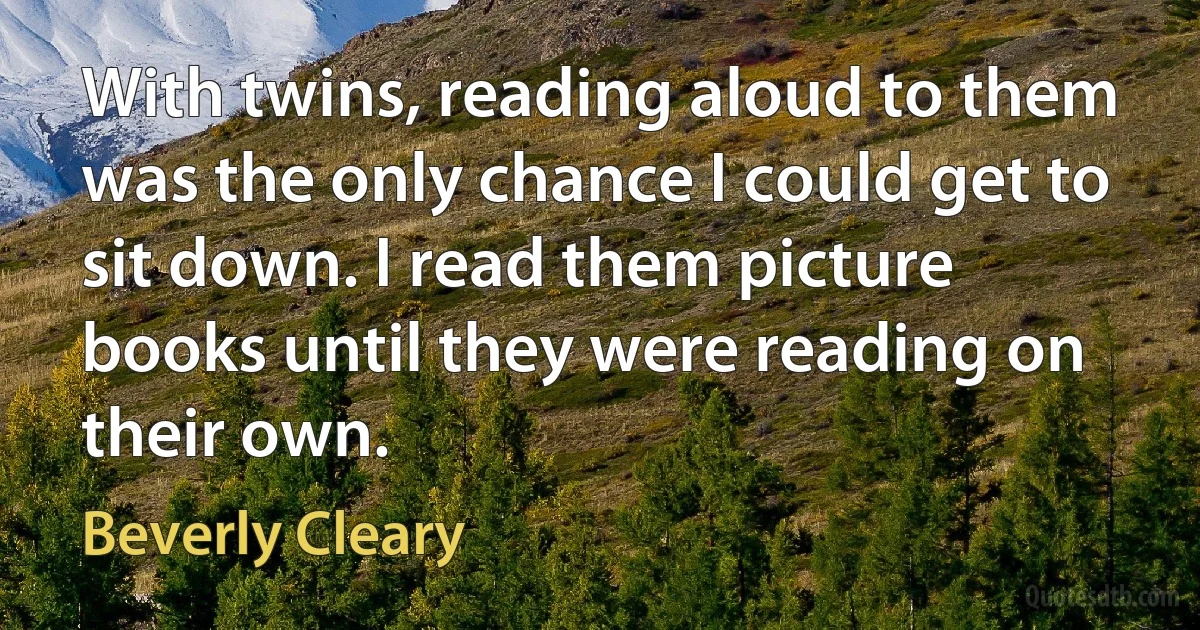 With twins, reading aloud to them was the only chance I could get to sit down. I read them picture books until they were reading on their own. (Beverly Cleary)