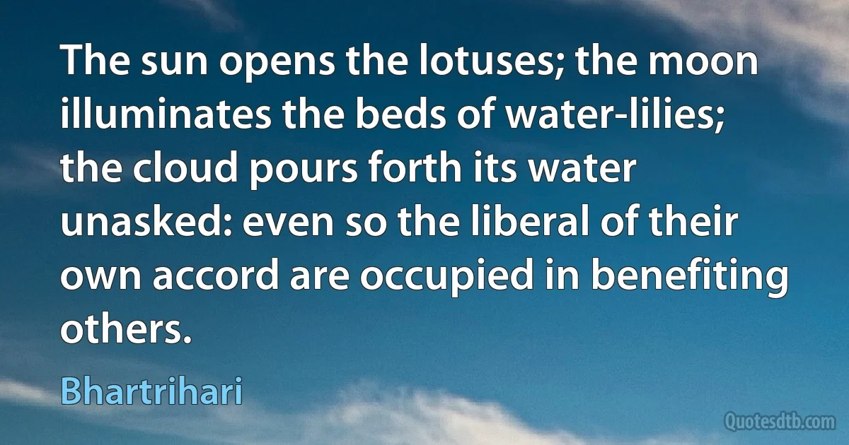 The sun opens the lotuses; the moon illuminates the beds of water-lilies; the cloud pours forth its water unasked: even so the liberal of their own accord are occupied in benefiting others. (Bhartrihari)