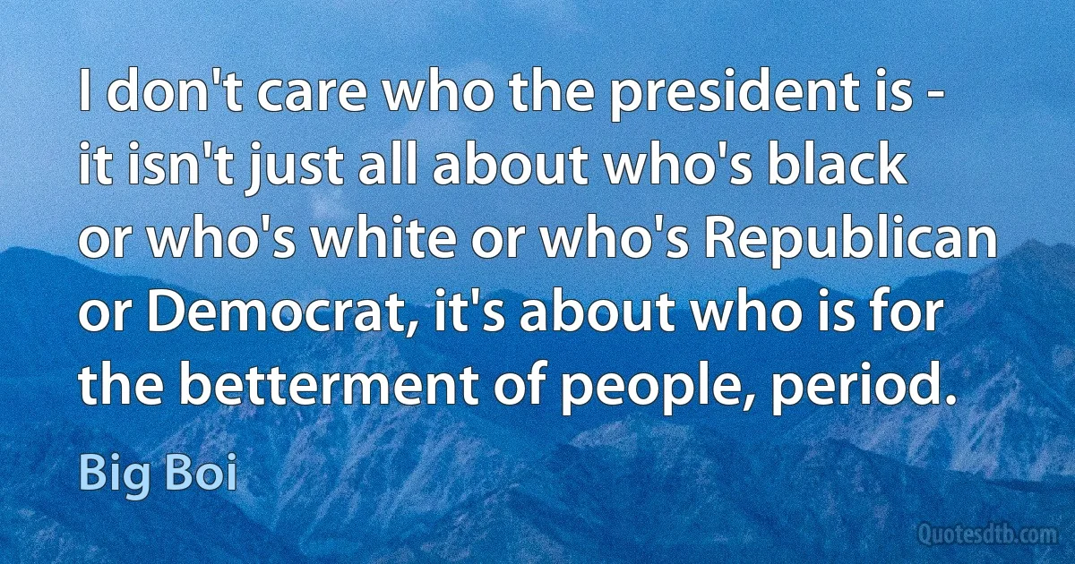 I don't care who the president is - it isn't just all about who's black or who's white or who's Republican or Democrat, it's about who is for the betterment of people, period. (Big Boi)